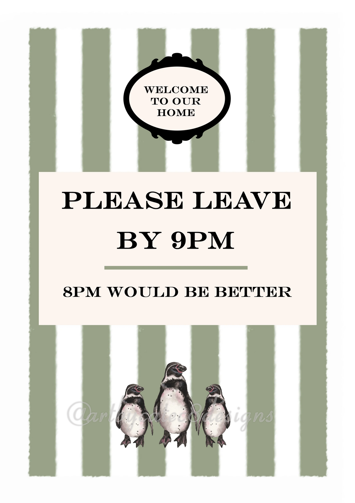 Watermarked - PLEASE LEAVE BY 9PM Watercolour Art Print
A printed sign with a white center panel reading 'PLEASE LEAVE BY 9PM' and '8PM WOULD BE BETTER,' topped with a black decorative badge that says 'WELCOME TO OUR HOME.' The background has vertical sage green and white stripes, and three small penguin illustrations appear along the bottom.