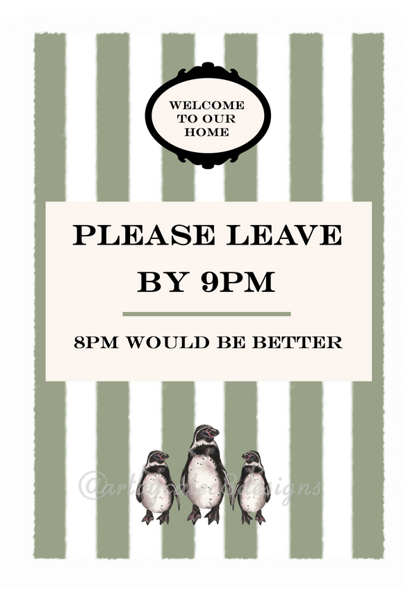Watermarked - PLEASE LEAVE BY 9PM Watercolour Art Print
A printed sign with a white center panel reading 'PLEASE LEAVE BY 9PM' and '8PM WOULD BE BETTER,' topped with a black decorative badge that says 'WELCOME TO OUR HOME.' The background has vertical sage green and white stripes, and three small penguin illustrations appear along the bottom.