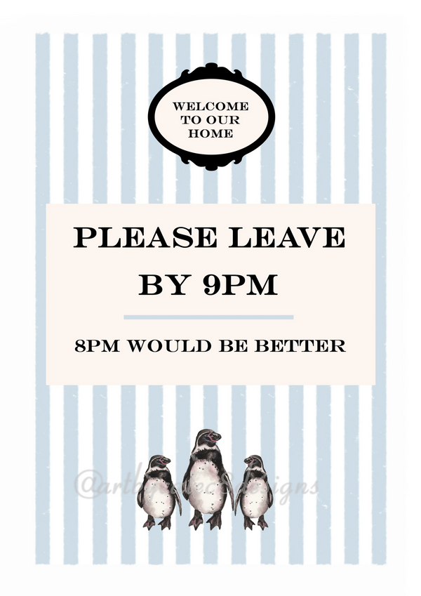 Watermarked - PLEASE LEAVE BY 9PM Watercolour Art Print
A  print with a cream central panel, light blue and white vertical stripes, black text reading 'PLEASE LEAVE BY 9PM' and '8PM WOULD BE BETTER,' plus a black crest reading 'WELCOME TO OUR HOME' and three penguin illustrations at the bottom.