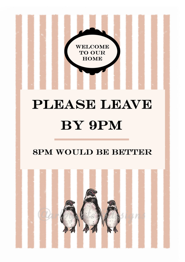 Watermarked - PLEASE LEAVE BY 9PM Watercolour Art Print
Digital print with a black decorative emblem reading 'WELCOME TO OUR HOME,' large text that says 'PLEASE LEAVE BY 9PM' and '8PM WOULD BE BETTER,' and three penguin illustrations along the bottom. sort brown and white stripes in the background